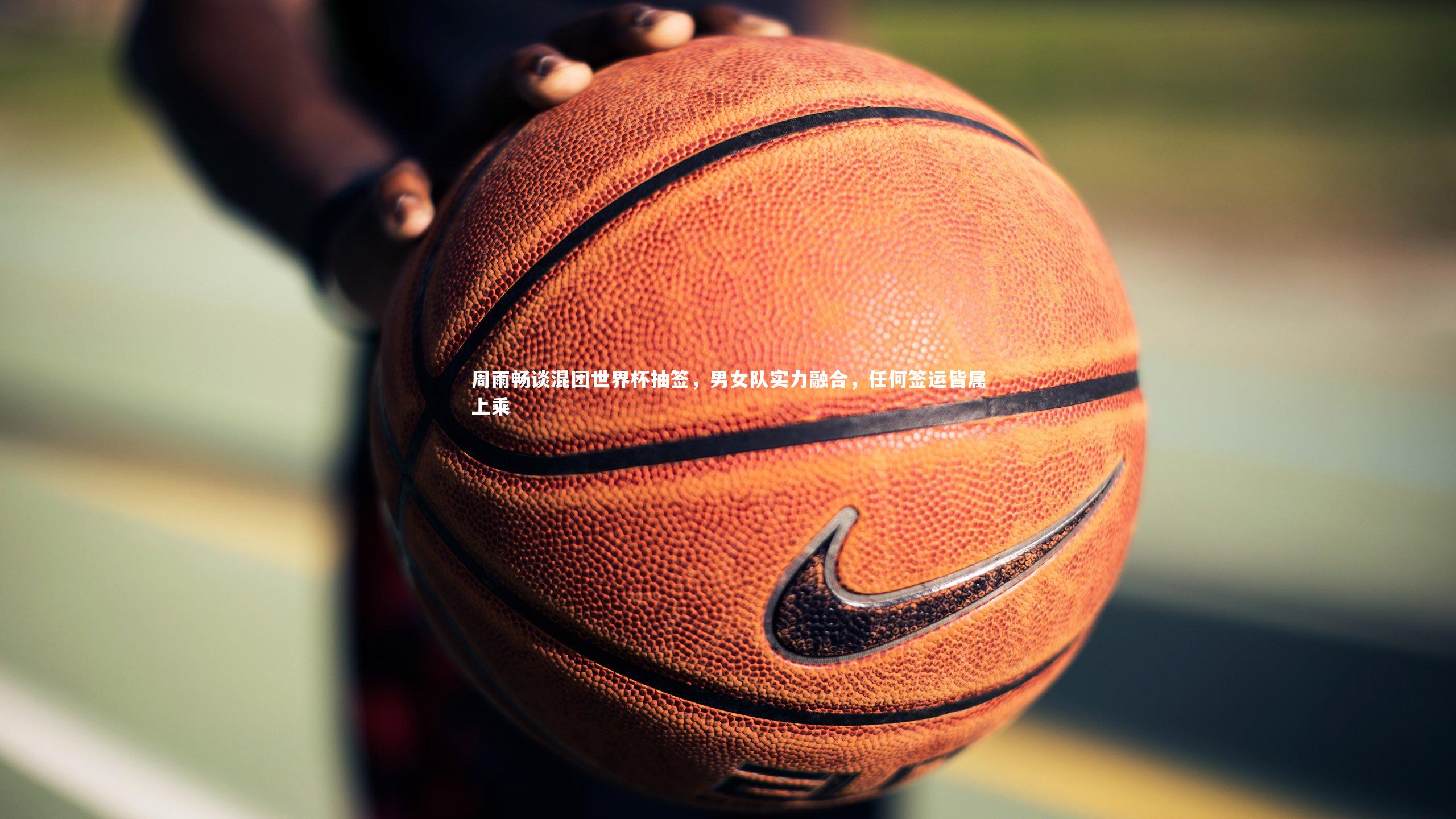 周雨畅谈混团世界杯抽签,男女队实力融合,任何签运皆属上乘