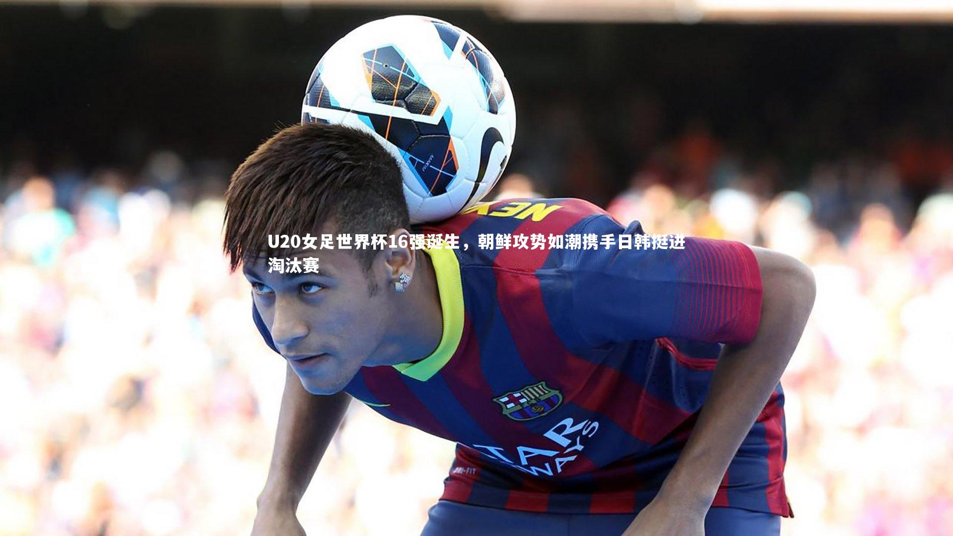 友博体育平台官网_U20女足世界杯16强诞生，朝鲜攻势如潮携手日韩挺进淘汰赛